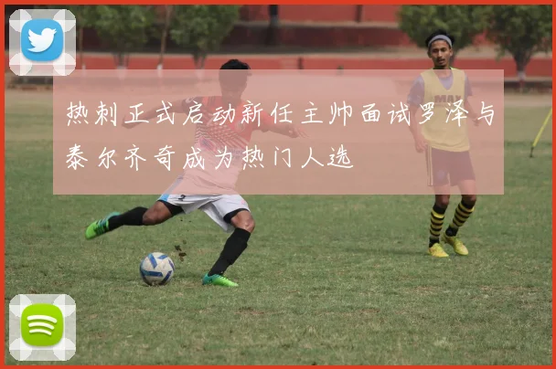 热刺正式启动新任主帅面试罗泽与泰尔齐奇成为热门人选