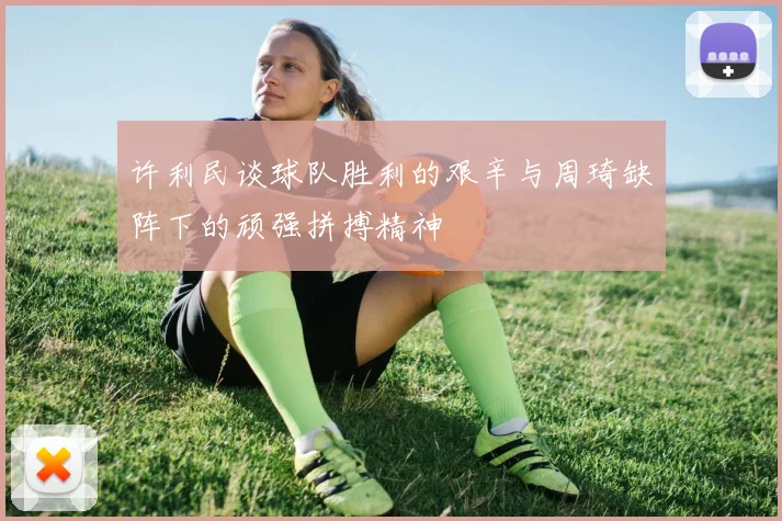 许利民谈球队胜利的艰辛与周琦缺阵下的顽强拼搏精神