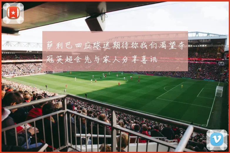 萨利巴回应球迷期待称我们渴望夺冠英超会先与家人分享喜讯