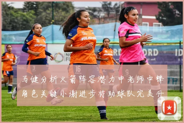 马健分析火箭阵容潜力申老师中锋角色关键小谢进步将助球队完美升级