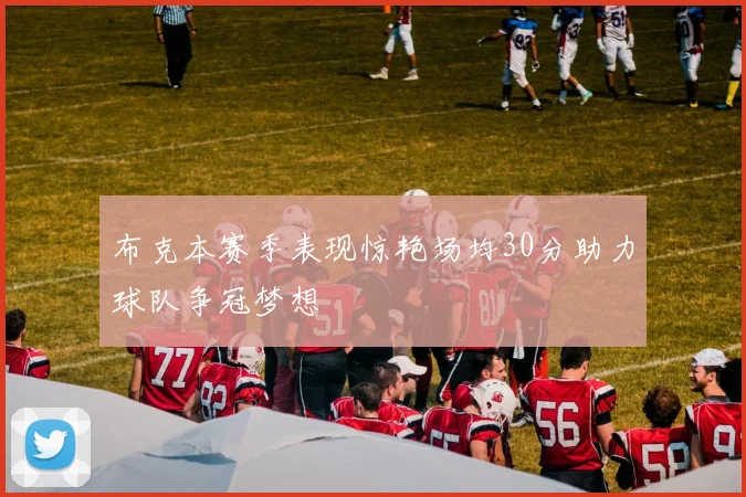 布克本赛季表现惊艳场均30分助力球队争冠梦想