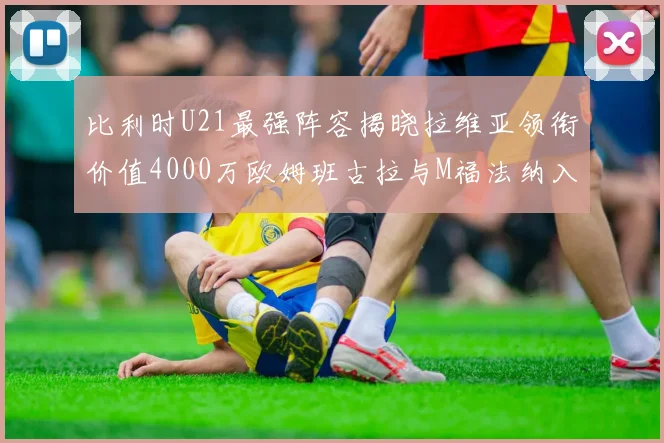 比利时U21最强阵容揭晓拉维亚领衔价值4000万欧姆班古拉与M福法纳入选