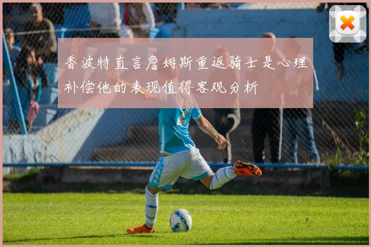 香波特直言詹姆斯重返骑士是心理补偿他的表现值得客观分析