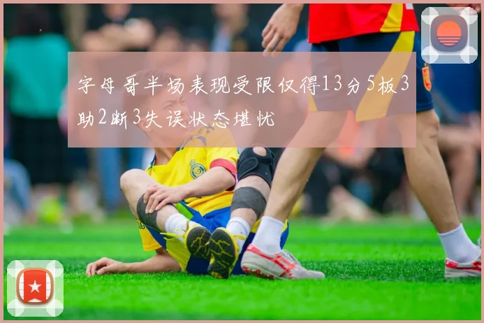 字母哥半场表现受限仅得13分5板3助2断3失误状态堪忧