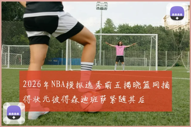 2026年NBA模拟选秀前五揭晓篮网摘得状元彼得森迪班萨紧随其后