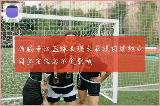 马威专注篮球表现未获提前续约合同坚定信念不受影响