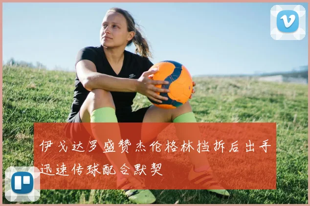 伊戈达罗盛赞杰伦格林挡拆后出手迅速传球配合默契