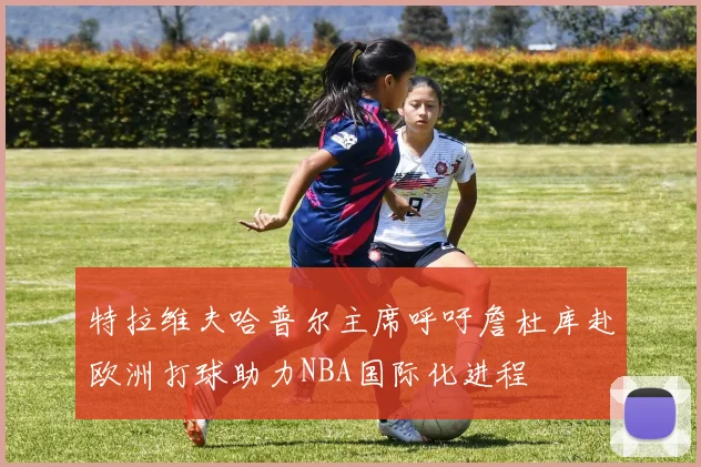 特拉维夫哈普尔主席呼吁詹杜库赴欧洲打球助力NBA国际化进程