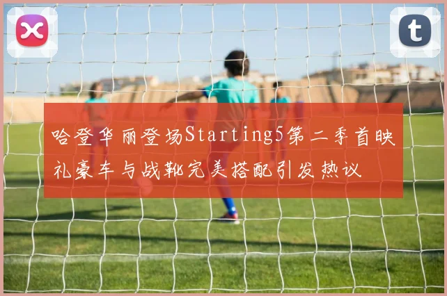 哈登华丽登场Starting5第二季首映礼豪车与战靴完美搭配引发热议