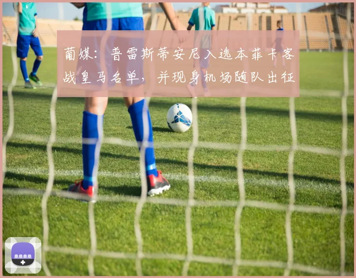 葡媒：普雷斯蒂安尼入选本菲卡客战皇马名单，并现身机场随队出征