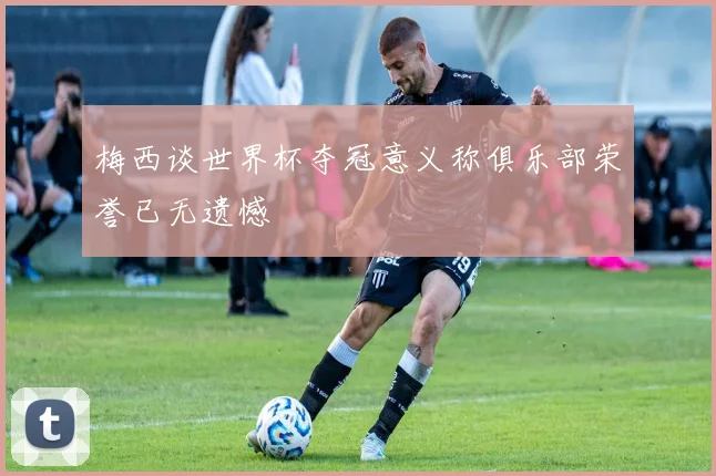梅西谈世界杯夺冠意义称俱乐部荣誉已无遗憾
