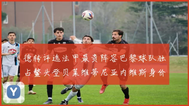 德转评选法甲最贵阵容巴黎球队独占鳌头登贝莱维蒂尼亚内维斯身价破亿