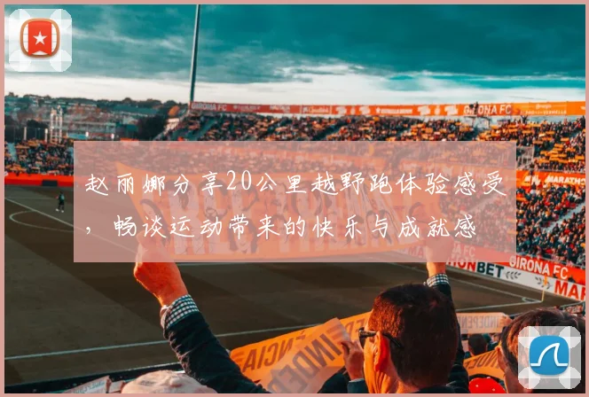 赵丽娜分享20公里越野跑体验感受，畅谈运动带来的快乐与成就感