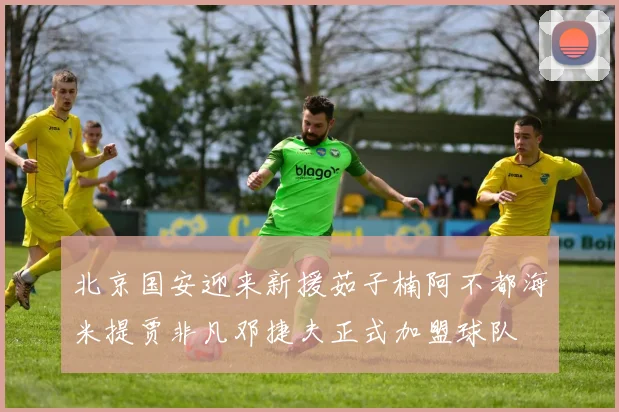 北京国安迎来新援茹子楠阿不都海米提贾非凡邓捷夫正式加盟球队
