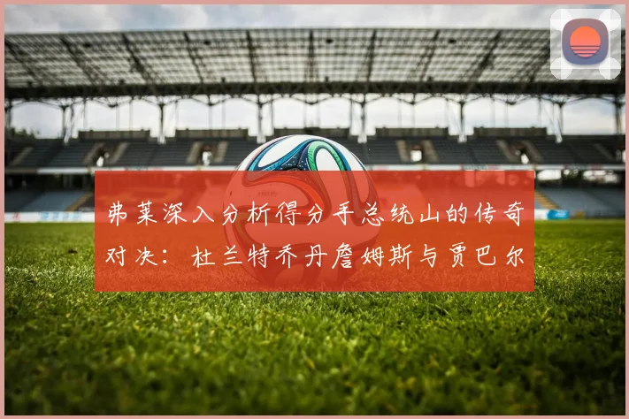 弗莱深入分析得分手总统山的传奇对决：杜兰特乔丹詹姆斯与贾巴尔的伟大之路
