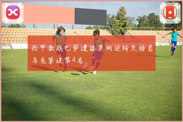 西甲激战巴萨遭赫罗纳逆转失榜首马竞紧追第4名