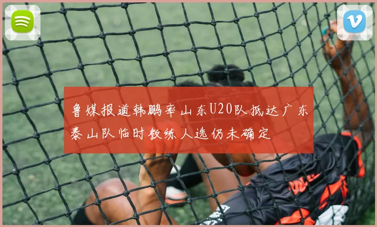 鲁媒报道韩鹏率山东U20队抵达广东泰山队临时教练人选仍未确定