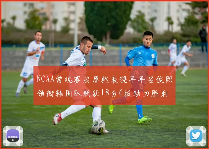 NCAA常规赛淡厚然表现平平吕俊熙领衔韩国队斩获18分6板助力胜利