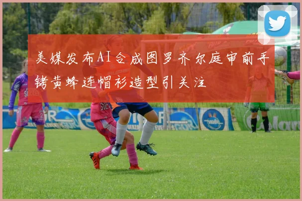 美媒发布AI合成图罗齐尔庭审前手铐黄蜂连帽衫造型引关注