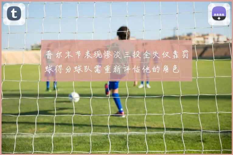 普尔末节表现惨淡三投全失仅靠罚球得分球队需重新评估他的角色