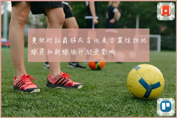 曼联对拉爵移民言论表示震惊担忧球员和新球场计划受影响