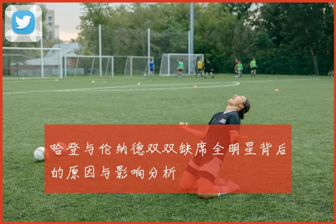 哈登与伦纳德双双缺席全明星背后的原因与影响分析