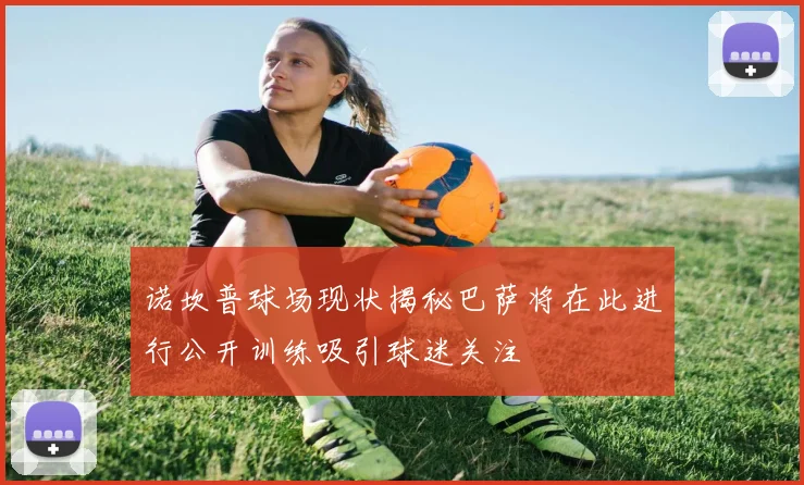 诺坎普球场现状揭秘巴萨将在此进行公开训练吸引球迷关注