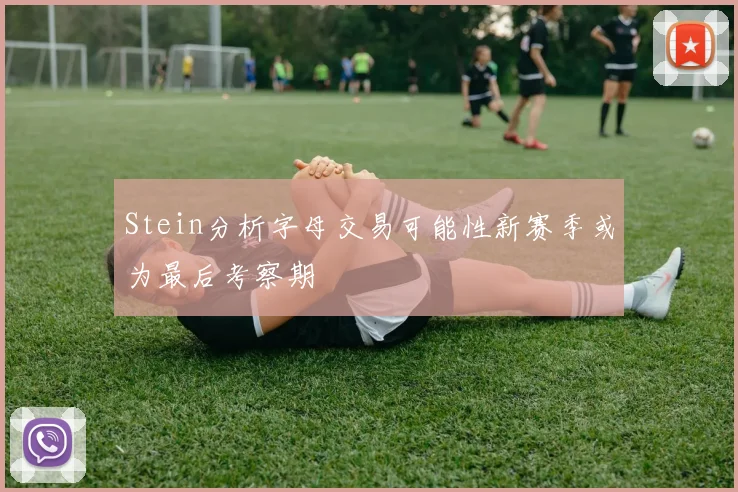 Stein分析字母交易可能性新赛季或为最后考察期