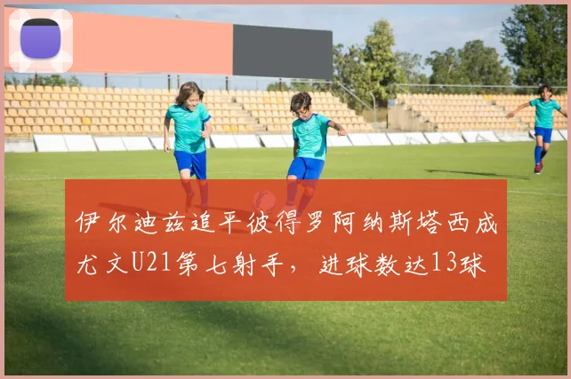 伊尔迪兹追平彼得罗阿纳斯塔西成尤文U21第七射手，进球数达13球