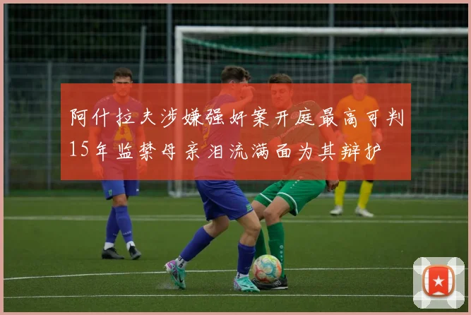 阿什拉夫涉嫌强奸案开庭最高可判15年监禁母亲泪流满面为其辩护