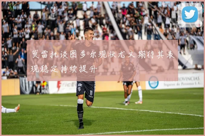 莫雷托谈图多尔现状尤文期待其表现稳定持续提升