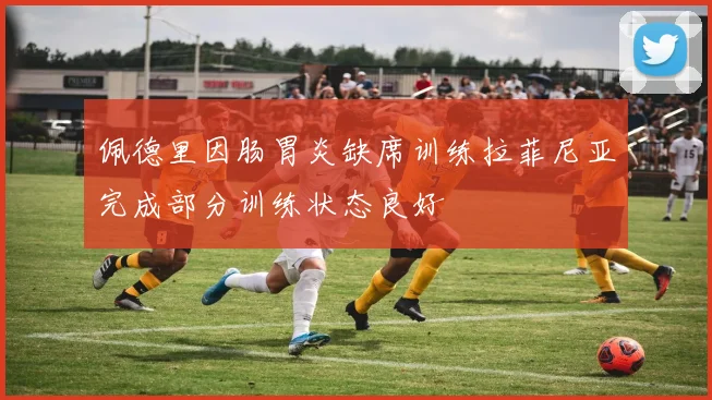 佩德里因肠胃炎缺席训练拉菲尼亚完成部分训练状态良好