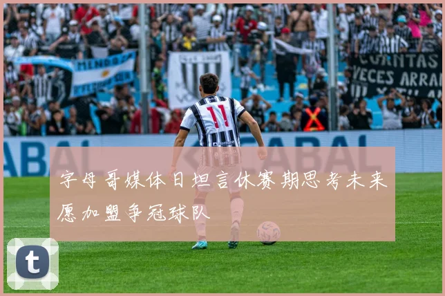 字母哥媒体日坦言休赛期思考未来愿加盟争冠球队
