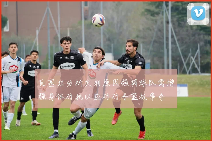 瓦塞尔分析失利原因强调球队需增强身体对抗以应对对手篮板争夺